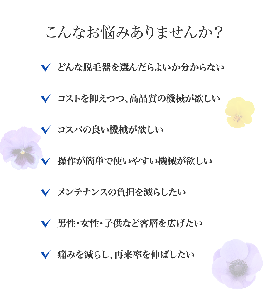 こんなお悩みありませんか？どんな脱毛器を選んだらよいか分からない、コストを抑えつつ、高品質の機械が欲しい、コスパの良い機械が欲しい、操作が簡単で使いやすい機械が欲しい、メンテナンスの負担を減らしたい、男性・女性・子供など客層を広げたい、痛みを減らし、再来率を伸ばしたい